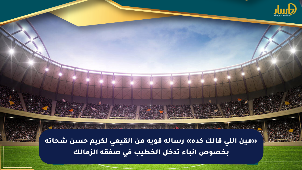 «مين اللي قالك كدة» رسالة قوية من القيعي لكريم حسن شحاتة بخصوص أنباء تدخل الخطيب في صفقة الزمالك